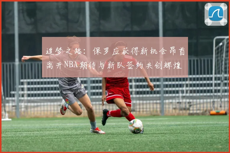 追梦之路：保罗应获得新机会昂首离开NBA期待与新队签约共创辉煌