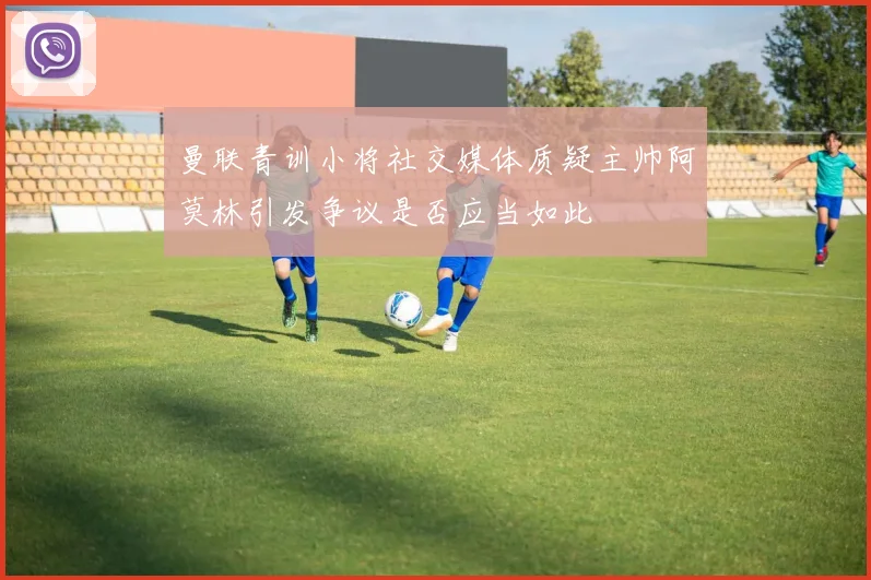 曼联青训小将社交媒体质疑主帅阿莫林引发争议是否应当如此