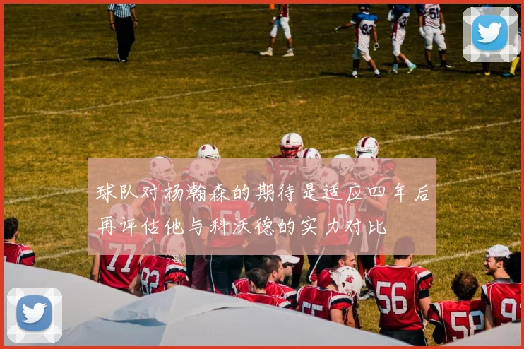 球队对杨瀚森的期待是适应四年后再评估他与科沃德的实力对比