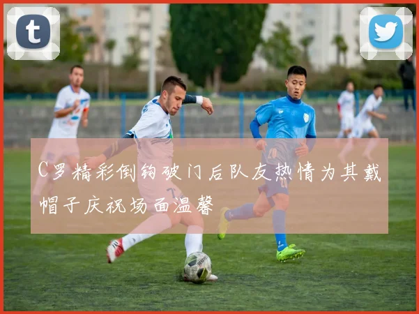 C罗精彩倒钩破门后队友热情为其戴帽子庆祝场面温馨