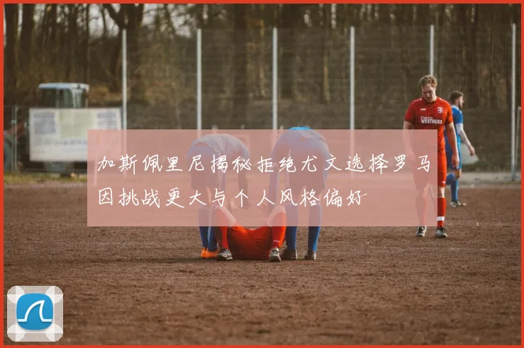 加斯佩里尼揭秘拒绝尤文选择罗马因挑战更大与个人风格偏好