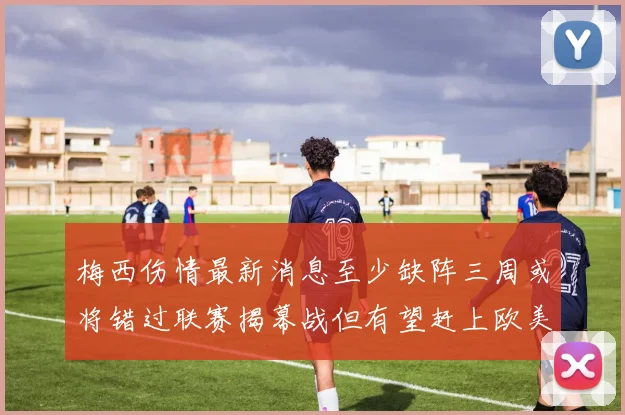 梅西伤情最新消息至少缺阵三周或将错过联赛揭幕战但有望赶上欧美杯