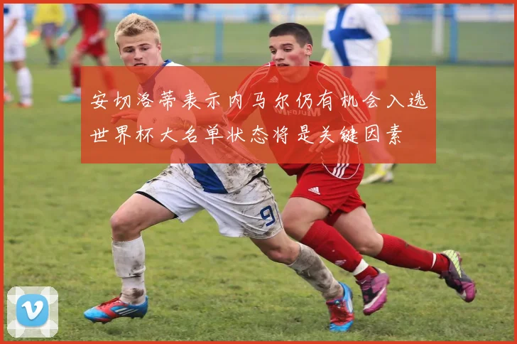 安切洛蒂表示内马尔仍有机会入选世界杯大名单状态将是关键因素