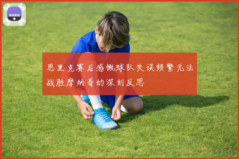 恩里克赛后感慨球队失误频繁无法战胜摩纳哥的深刻反思