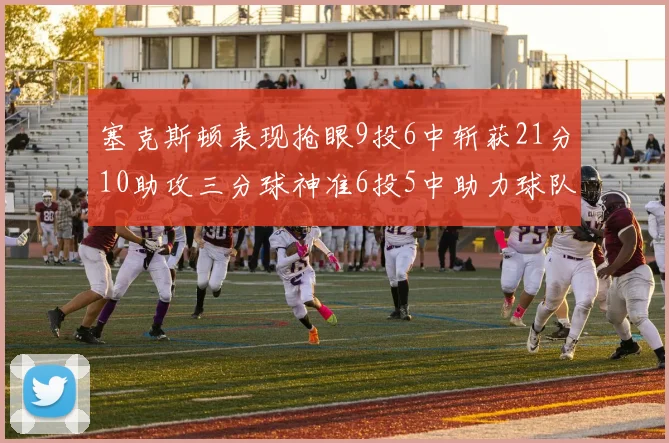 塞克斯顿表现抢眼9投6中斩获21分10助攻三分球神准6投5中助力球队胜利