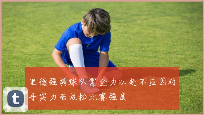 里德强调球队需全力以赴不应因对手实力而放松比赛强度