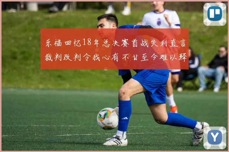 乐福回忆18年总决赛首战失利直言裁判改判令我心有不甘至今难以释怀