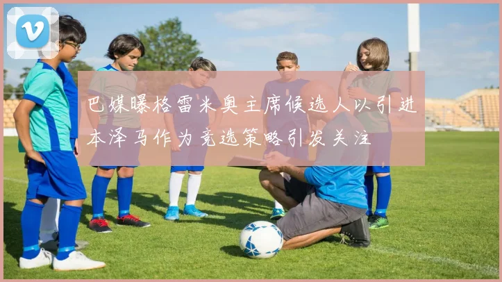 巴媒曝格雷米奥主席候选人以引进本泽马作为竞选策略引发关注