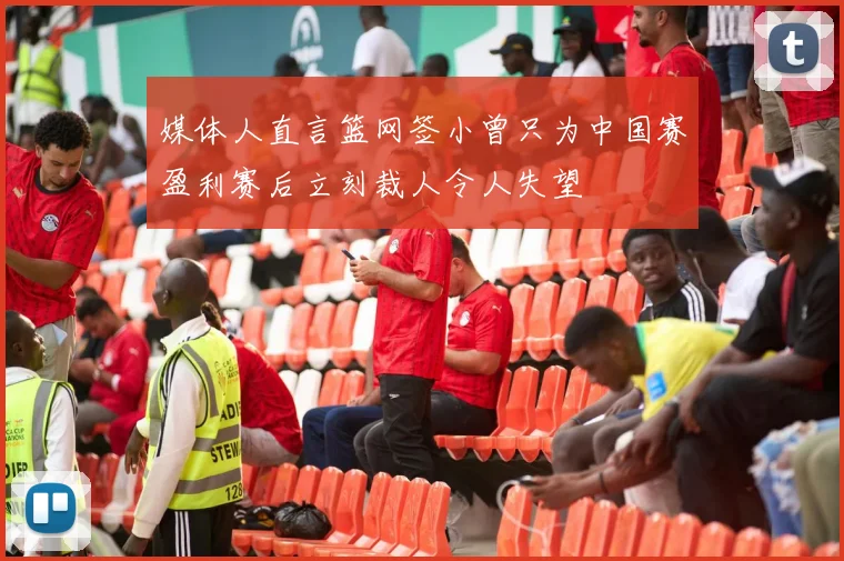 媒体人直言篮网签小曾只为中国赛盈利赛后立刻裁人令人失望