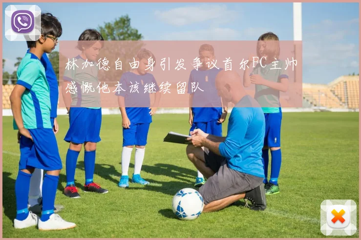 林加德自由身引发争议首尔FC主帅感慨他本该继续留队