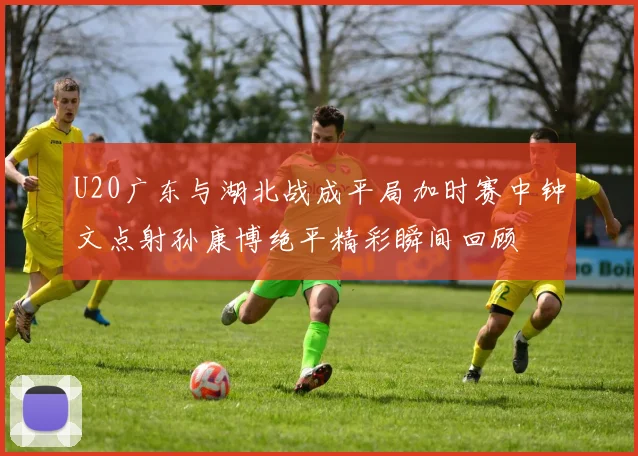 U20广东与湖北战成平局加时赛中钟文点射孙康博绝平精彩瞬间回顾