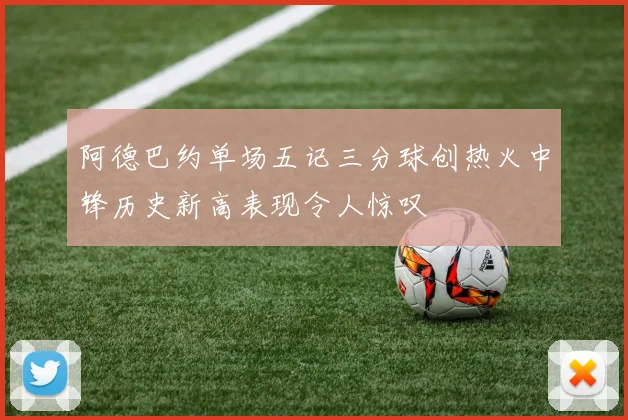 阿德巴约单场五记三分球创热火中锋历史新高表现令人惊叹