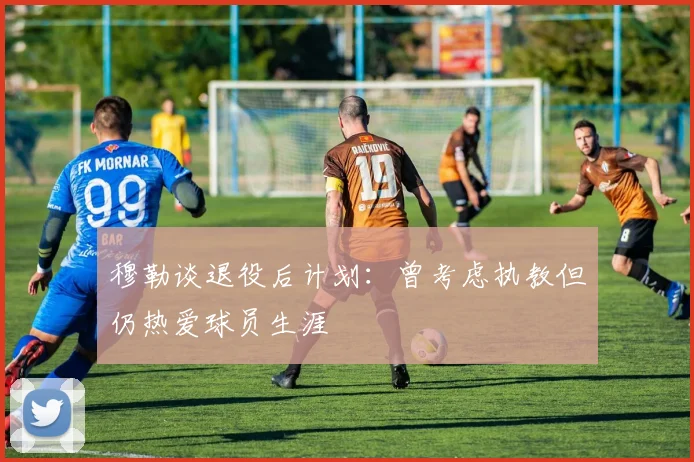 穆勒谈退役后计划：曾考虑执教但仍热爱球员生涯