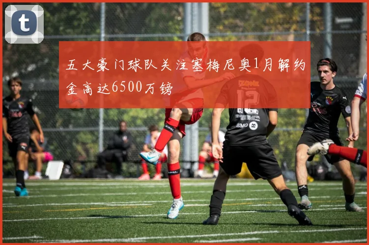 五大豪门球队关注塞梅尼奥1月解约金高达6500万镑