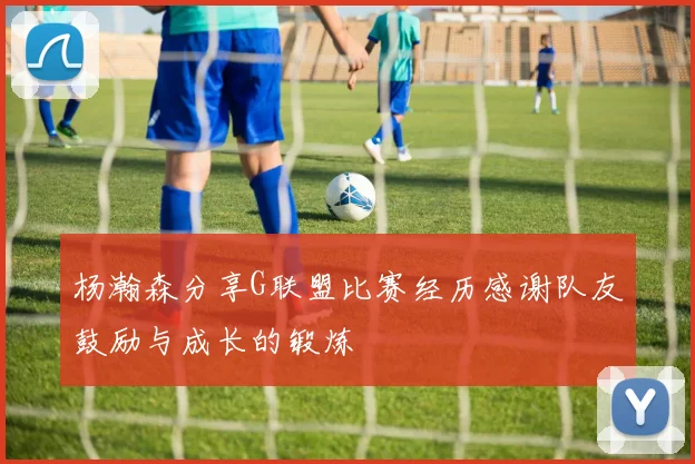 杨瀚森分享G联盟比赛经历感谢队友鼓励与成长的锻炼