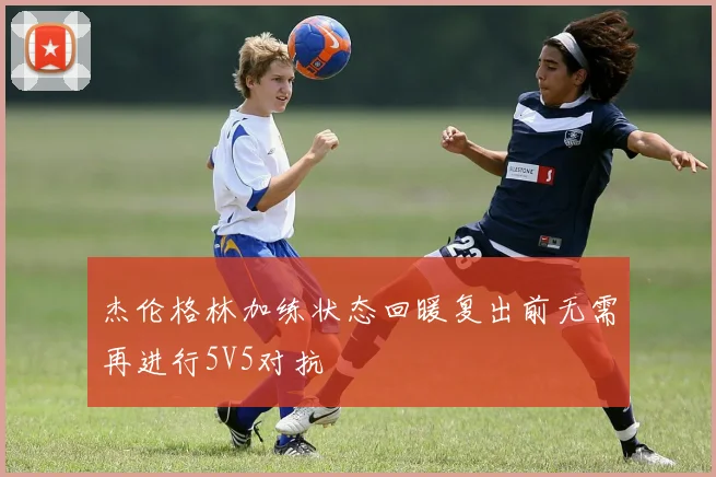 杰伦格林加练状态回暖复出前无需再进行5V5对抗