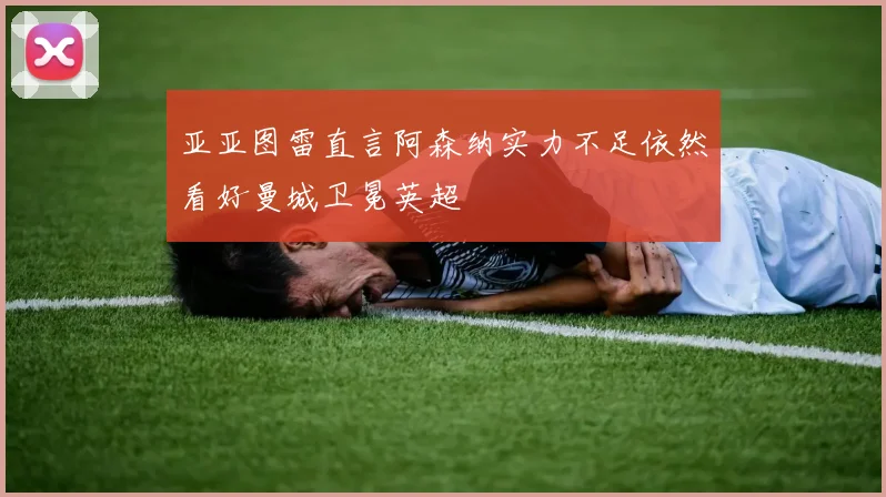亚亚图雷直言阿森纳实力不足依然看好曼城卫冕英超