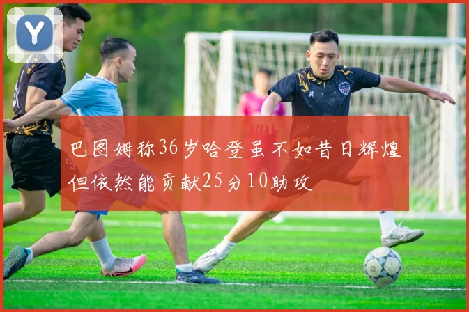 巴图姆称36岁哈登虽不如昔日辉煌但依然能贡献25分10助攻