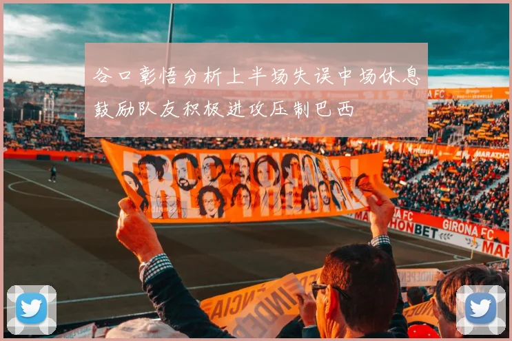 谷口彰悟分析上半场失误中场休息鼓励队友积极进攻压制巴西