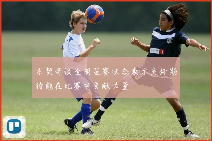 东契奇谈全明星赛状态表示良好期待能在比赛中贡献力量