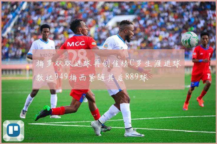 梅罗双双进球再创佳绩C罗生涯进球数达949梅西紧随其后889球