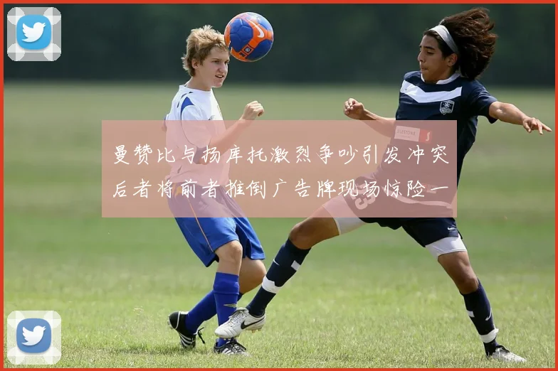 曼赞比与扬库托激烈争吵引发冲突后者将前者推倒广告牌现场惊险一幕