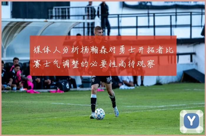 媒体人分析杨瀚森对勇士开拓者比赛士气调整的必要性尚待观察