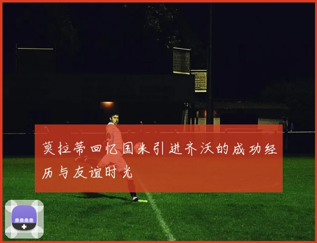 莫拉蒂回忆国米引进齐沃的成功经历与友谊时光