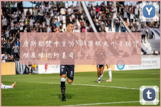 唐斯称赞申京为NBA顶级大个子防守难度堪比约基奇